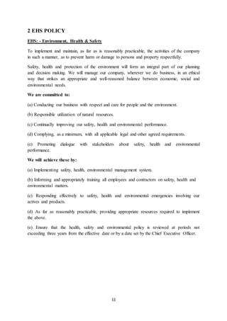 11
2 EHS POLICY
EHS: - Environment, Health & Safety
To implement and maintain, as far as is reasonably practicable, the activities of the company
in such a manner, as to prevent harm or damage to persons and property respectfully.
Safety, health and protection of the environment will form an integral part of our planning
and decision making. We will manage our company, wherever we do business, in an ethical
way that strikes an appropriate and well-reasoned balance between economic, social and
environmental needs.
We are committed to:
(a) Conducting our business with respect and care for people and the environment.
(b) Responsible utilization of natural resources.
(c) Continually improving our safety, health and environmental performance.
(d) Complying, as a minimum, with all applicable legal and other agreed requirements.
(e) Promoting dialogue with stakeholders about safety, health and environmental
performance.
We will achieve these by:
(a) Implementing safety, health, environmental management system.
(b) Informing and appropriately training all employees and contractors on safety, health and
environmental matters.
(c) Responding effectively to safety, health and environmental emergencies involving our
actives and products.
(d) As far as reasonably practicable, providing appropriate resources required to implement
the above.
(e) Ensure that the health, safety and environmental policy is reviewed at periods not
exceeding three years from the effective date or by a date set by the Chief Executive Officer.
 