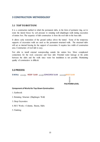 13
3 CONSTRUCTION METHODOLOGY
3.1 TOP TO BOTTOM
It is a construction method in which the permanent slabs, in the form of perimeter ring, act to
resist the lateral forces by soil pressure to retaining wall (diaphragm wall) during excavation
of station box. The sequence of slab construction is from the roof slab to the base slab.
It allows early restoration of the ground surface above the tunnel. Some of the temporary
supports of excavation walls are used as the permanent structural walls. The structural slabs
will act as internal bracing for the support of excavation. It requires less width of construction
area. Construction of roof slab is easy.
Not able to install external waterproofing outside the station box. More complicated
connections for the roof, concourse and base slab. Potential water leakage at the joints
between the slabs and the walls since water bar installation is not possible. Maintaining
quality of construction is difficult.
3.2 PROCESS
D.WALL ROOF SLAB CONCORSE SLAB BASE SLAB
PALTFORM LEVEL
Component of Works for Top-Down Construction:
1. Earthwork
2. Retaining Structure (Diaphragm Wall)
3. Deep Excavation
4. RCC Works - Columns, Beams, Slabs
5. Finishing
 
