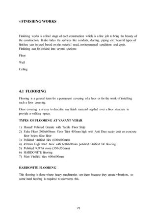 21
4 FINISHING WORKS
Finishing works is a final stage of each construction which is a fine job to bring the beauty of
the construction. It also hides the services like conduits, ducting, piping etc. Several types of
finishes can be used based on the material used, environmental conditions and costs.
Finishing can be divided into several sections:
Floor
Wall
Ceiling
4.1 FLOORING
Flooring is a general term for a permanent covering of a floor or for the work of installing
such a floor covering.
Floor covering is a term to describe any finish material applied over a floor structure to
provide a walking space.
TYPES OF FLOORING AT VASANT VIHAR
1) Honed/ Polished Granite with Tactile Floor Strip
2) False Floor (600x600mm Floor Tile) 450mm high with Anti Dust sealer coat on concrete
floor below false floor
3) Polished vitrified tiles (600x600mm)
4) 450mm High filled floor with 600x600mm polished vitrified tile flooring
5) Polished KOTA stone (550x550mm)
6) HARDONITE flooring
7) Matt Vitrified tiles 600x600mm
HARDONITE FLOORING
This flooring is done where heavy machineries are there because they create vibrations, so
some hard flooring is required to overcome this.
 