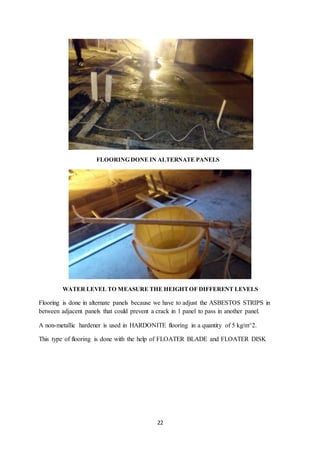 22
FLOORING DONE IN ALTERNATE PANELS
WATER LEVEL TO MEASURE THE HEIGHTOF DIFFERENT LEVELS
Flooring is done in alternate panels because we have to adjust the ASBESTOS STRIPS in
between adjacent panels that could prevent a crack in 1 panel to pass in another panel.
A non-metallic hardener is used in HARDONITE flooring in a quantity of 5 kg/m^2.
This type of flooring is done with the help of FLOATER BLADE and FLOATER DISK
 