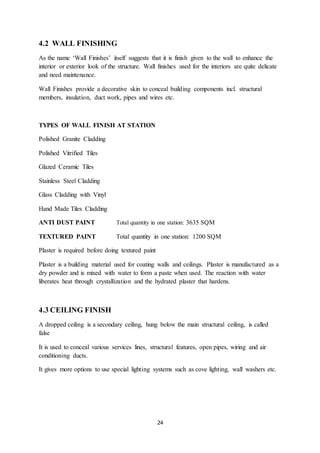 24
4.2 WALL FINISHING
As the name ‘Wall Finishes’ itself suggests that it is finish given to the wall to enhance the
interior or exterior look of the structure. Wall finishes used for the interiors are quite delicate
and need maintenance.
Wall Finishes provide a decorative skin to conceal building components incl. structural
members, insulation, duct work, pipes and wires etc.
TYPES OF WALL FINISH AT STATION
Polished Granite Cladding
Polished Vitrified Tiles
Glazed Ceramic Tiles
Stainless Steel Cladding
Glass Cladding with Vinyl
Hand Made Tiles Cladding
ANTI DUST PAINT Total quantity in one station: 3635 SQM
TEXTURED PAINT Total quantity in one station: 1200 SQM
Plaster is required before doing textured paint
Plaster is a building material used for coating walls and ceilings. Plaster is manufactured as a
dry powder and is mixed with water to form a paste when used. The reaction with water
liberates heat through crystallization and the hydrated plaster that hardens.
4.3 CEILING FINISH
A dropped ceiling is a secondary ceiling, hung below the main structural ceiling, is called
false
It is used to conceal various services lines, structural features, open pipes, wiring and air
conditioning ducts.
It gives more options to use special lighting systems such as cove lighting, wall washers etc.
 