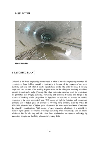 28
PARTS OF TBM
READY TUNNEL
6 BATCHING PLANT
Concrete is the basic engineering material used in most of the civil engineering structures. Its
popularity as basic building material in construction is because of, its economy of use, good
durability and ease with which it can be manufactured at site. The ability to mould it into any
shape and size, because of its plasticity in green state and its subsequent hardening to achieve
strength, is particularly useful. Concrete like other engineering materials needs to be designed
for properties like strength, durability, workability and cohesion. Concrete mix design is the
science of deciding relative proportions of ingredients of concrete, to achieve the desired
properties in the most economical way. With advent of high-rise buildings and pre-stressed
concrete, use of higher grade of concrete is becoming more common. Even the revised IS
456-2000 advocates use of higher grade of concrete for more severe conditions of exposure
for durability considerations. With advent of new generation admixtures, it is possible to
achieve higher grades of concrete with high workability level economically. Use of mineral
admixtures like fly ash, slag and silica fume have revolutionized the concrete technology by
increasing strength and durability of concrete by many folds.
 