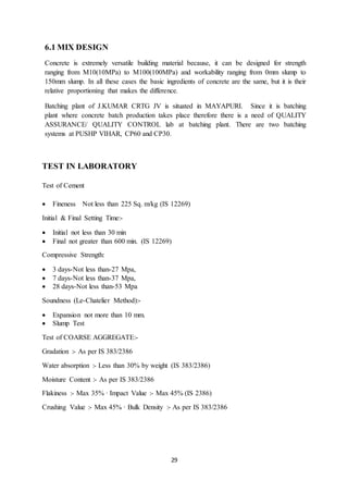 29
6.1 MIX DESIGN
Concrete is extremely versatile building material because, it can be designed for strength
ranging from M10(10MPa) to M100(100MPa) and workability ranging from 0mm slump to
150mm slump. In all these cases the basic ingredients of concrete are the same, but it is their
relative proportioning that makes the difference.
Batching plant of J.KUMAR CRTG JV is situated in MAYAPURI. Since it is batching
plant where concrete batch production takes place therefore there is a need of QUALITY
ASSURANCE/ QUALITY CONTROL lab at batching plant. There are two batching
systems at PUSHP VIHAR, CP60 and CP30.
TEST IN LABORATORY
Test of Cement
 Fineness Not less than 225 Sq. m/kg (IS 12269)
Initial & Final Setting Time:-
 Initial not less than 30 min
 Final not greater than 600 min. (IS 12269)
Compressive Strength:
 3 days-Not less than-27 Mpa,
 7 days-Not less than-37 Mpa,
 28 days-Not less than-53 Mpa
Soundness (Le-Chatelier Method):-
 Expansion not more than 10 mm.
 Slump Test
Test of COARSE AGGREGATE:-
Gradation :- As per IS 383/2386
Water absorption :- Less than 30% by weight (IS 383/2386)
Moisture Content :- As per IS 383/2386
Flakiness :- Max 35% · Impact Value :- Max 45% (IS 2386)
Crushing Value :- Max 45% · Bulk Density :- As per IS 383/2386
 