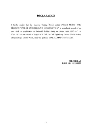 3
DECLARATION
I hereby declare that the Industrial Training Report entitled ("DELHI METRO RAIL
PROJECT PHASE-III, UNDERGROUND CONSTRUCTION") is an authentic record of my
own work as requirements of Industrial Training during the period from 10.07.2017 to
10.08.2017 for the award of degree of B.Tech. in Civil Engineering, Gretaer Noida Institute
of Technology, Greater Noida, under the guidance of Ms. KOMAL CHAUDHARY.
MD. SHADAB
ROLL NO: 1413200099
 