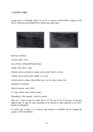 34
7 CASTING YARD
Casting yard of J.KUMAR CRTG JV CC-20 is located in MAYAPURI. Casting of OTE
DUCT, BLOCKS and SEGMENTS OF RING takes place there.
BLOCK CASTING
Concrete grade:- M7.5.
Size of block:- 400mmx200mmx200mm.
Weight of the block:- 35kg.
Machine used to cast block at casting yard can cast 3 blocks at a time.
3 blocks can be casted by the machine in 1.5 min.
Concrete used in casting of these block have very less water cement ratio.
SEGMENT CASTING
Grade of concrete used is M50.
In 1 ring concrete used is about 8 cumec.
Demoulding of the segments is done by vacuum.
There are 2 types of rings are casted and are 5.7 dia and 5.8 dia. In first type of ring three
different types of rings are made depending on the direction in which tunnel has to go LEFT,
RIGHT or STRAIGHT.
In second type of ring it is of universal type direction is controlled only by changing the
position of KEY SEGMENT.
 