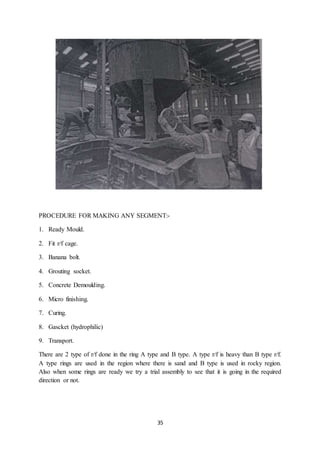35
PROCEDURE FOR MAKING ANY SEGMENT:-
1. Ready Mould.
2. Fit r/f cage.
3. Banana bolt.
4. Grouting socket.
5. Concrete Demoulding.
6. Micro finishing.
7. Curing.
8. Gascket (hydrophilic)
9. Transport.
There are 2 type of r/f done in the ring A type and B type. A type r/f is heavy than B type r/f.
A type rings are used in the region where there is sand and B type is used in rocky region.
Also when some rings are ready we try a trial assembly to see that it is going in the required
direction or not.
 
