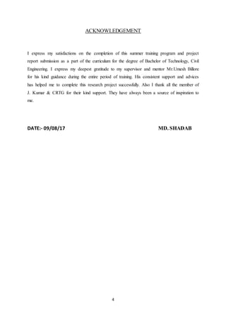 4
ACKNOWLEDGEMENT
I express my satisfactions on the completion of this summer training program and project
report submission as a part of the curriculum for the degree of Bachelor of Technology, Civil
Engineering. I express my deepest gratitude to my supervisor and mentor Mr.Umesh Billore
for his kind guidance during the entire period of training. His consistent support and advices
has helped me to complete this research project successfully. Also I thank all the member of
J. Kumar & CRTG for their kind support. They have always been a source of inspiration to
me.
DATE:- 09/08/17 MD. SHADAB
 