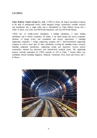 9
1.3 CRTG
China Railway Tunnel Group Co., Ltd. ( CRTG in short), the largest specialized company
in the field of underground works, which integrates design, construction, scientific research
and manufacture into a single entity and is subordinated to China Railway Group Ltd. (
CREC in short), one of the Top 500 World Enterprises and Top 500 World Brands.
CRTG has 14 wholly-owned subsidiaries, 3 holding subsidiaries, 2 share holding
subsidiaries and 8 branch companies. Of which, 5 are tunnel design and survey companies
(inclusive of design review and consultation and project supervision), 7 tunneling
engineering companies, 1 bridge engineering company and 1 electromechanical engineering
company as well as more than 10 other subsidiaries covering the tunneling science research,
tunneling equipment manufacture, engineering testing and inspection, oversea project
construction, national key laboratory and national-level technical center. The engineering
projects currently undertaken by CRTG amounts to 320 in China. 7 branch offices was
established abroad including Singapore, Malaysia, Uzbekistan, Peru, Israel and Greece and 1
in Macao.
 