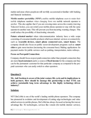 3 | S t r a t e g i c M a n a g e m e n t I I
market and areas where peopleare still notfully accustomed orfamiliar with banking
and financial institutions.
Mobile number portability (MNP); enables mobile telephone users to retain their
mobile telephone numbers when changing from one mobile network operator to
another. This also applies that if you are crossing states across the country (moving
Telecom Circles), you can switch your mobile phone operatoror stay with the same
operatorin another state. This will prevent you from incurring roaming charges. This
could reduce the possibility of deactivating simcards.
Future oriented market where telecommunication industry have a wide scope
consisting of consumerdurable products whichuses internet services orconnectivity
such as wearable devices, smart phone connected cars, smart homes. The
company should also focus on public sector development programs such as smart
cities to gain more traction (increasing the consumer base). Making applications for
payment modes for public services such as parking, transportation, metro railways.
Focus on Post-paid Connection:
Company should focus on post-paid connection rather than prepaid connection they
are more loyalcustomers and is a sourceof fixed income for the company and they
can be the permanent customer for that particular company as compared to the pre-
paid customers who can easily switch to other operators.
Question 5:
Mr. Anil Sardena is aware of the joint venture life cycle and its implications to
both partners. How should he manage this partnership so that TTSL can
achieve sustainable long term advantage in this highly technology driven
industry?
Solution:
NTT DoCoMo is one of the world’s leading mobile phone operators. The company
has pioneered in evolution and development of cutting edge technologies and value
added services in mobile phones, DoCoMo has always focused on having first mover
advantage like 3G technologies, services like i-mode (for mobile internet service),
 