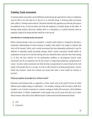 Training Needs Assessment

A training needs assessment can be defined as determining the gap between what an employees
must be able to do and what he or she can or is currently doing. A training needs assessment
(also called a “training needs analysis”) therefore identifies the gap between what the job expects
an employee to do, on the one hand, and what the employee is actually doing, on the other. A
training needs analysis discovers whether there is a discrepancy or conflict between what an
employee ought to be doing and that which he or she can do

Introduction to training needs assessment

Before training design issues are considered, a careful needs analysis is required to develop a
systematic understanding of where training is needed, what needs to be taught or trained, and
who will be trained. Unless such a needs assessment has been adequately performed it may be
difficult to rationally justify providing training. Such a needs assessment should enable an
explanation to be given on why the training activities should be done, and also show that training
is, in fact, the best solution for the performance problem or development need.A needs
assessment can be an important tool for any trainer or organization planning a programmed or
course. Accurate needs assessment can help develop a programmed or course based on the real
needs of the people that it is serving. As time is often limited in training programmers, courses
which take learners‟ needs into account can ensure that what is most useful for learners is
covered.

What perceptions do people have of these needs?

Education and training needs, as opposed to a basic needs such as the need for food, are often
difficult and complex things to understand – for example, looking at the list above, think how
complex a set of needs are present in a person wanting to build self-awareness, self-confidence
and motivation! A further complication is that people may not be aware that they are in need.
Hence trainers often talk of four different types of educational and developmental needs:


      Felt
      Expressed

                                                                                                10
 