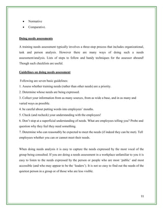 Normative
       Comparative.


Doing needs assessments

A training needs assessment typically involves a three-step process that includes organizational,
task and person analysis. However there are many ways of doing such a needs
assessment/analysis. Lists of steps to follow and handy techniques for the assessor abound!
Though such checklists are useful.

Guidelines on doing needs assessment

Following are seven basic guidelines:
1. Assess whether training needs (rather than other needs) are a priority.
2. Determine whose needs are being expressed.
3. Collect your information from as many sources, from as wide a base, and in as many and
varied ways as possible.
4. be careful about putting words into employees‟ mouths.
5. Check (and recheck) your understanding with the employees!
6. Don‟t stop at a superficial understanding of needs. What are employees telling you? Probe and
question why they feel they need something.
7. Determine who can reasonably be expected to meet the needs (if indeed they can be met). Tell
employees whether you can or cannot meet their needs.


When doing needs analysis it is easy to capture the needs expressed by the most vocal of the
group being consulted. If you are doing a needs assessment in a workplace unfamiliar to you it is
easy to listen to the needs expressed by the person or people who are most „public‟ and most
accessible (and who may appear to be the „leaders‟). It is not so easy to find out the needs of the
quietest person in a group or of those who are less visible.




                                                                                                11
 