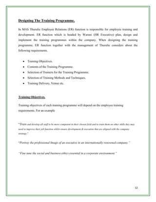 Designing The Training Programme.

In MAS Thurulie Employee Relations (ER) function is responsible for employee training and
development. ER function which is headed by Waruni (HR Executive) plan, design and
implement the training programmes within the company. When designing the training
programme, ER function together with the management of Thurulie considers about the
following requirements.


         Training Objectives.
         Contents of the Training Programme.
         Selection of Trainers for the Training Programme.
         Selection of Training Methods and Techniques.
         Training Delivery, Venue etc.



Training Objectives.

Training objectives of each training programme will depend on the employee training
requirements. For an example



“Train and develop all staff to be more competent in their chosen field and to train them on other skills they may
need to improve their job function whilst ensure development & execution that are aligned with the company
strategy.”


“Portray the professional Image of an executive in an internationally renowned company.”


“Fine tune the social and business ethics essential in a corporate environment.”




                                                                                                                     12
 
