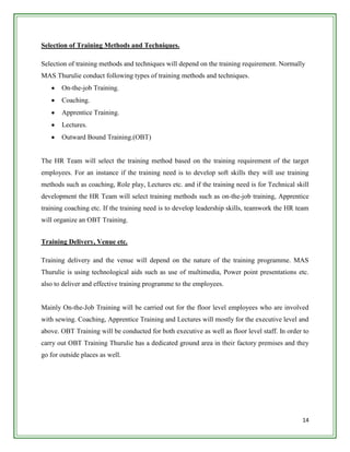 Selection of Training Methods and Techniques.

Selection of training methods and techniques will depend on the training requirement. Normally
MAS Thurulie conduct following types of training methods and techniques.
       On-the-job Training.
       Coaching.
       Apprentice Training.
       Lectures.
       Outward Bound Training.(OBT)


The HR Team will select the training method based on the training requirement of the target
employees. For an instance if the training need is to develop soft skills they will use training
methods such as coaching, Role play, Lectures etc. and if the training need is for Technical skill
development the HR Team will select training methods such as on-the-job training, Apprentice
training coaching etc. If the training need is to develop leadership skills, teamwork the HR team
will organize an OBT Training.


Training Delivery, Venue etc.

Training delivery and the venue will depend on the nature of the training programme. MAS
Thurulie is using technological aids such as use of multimedia, Power point presentations etc.
also to deliver and effective training programme to the employees.


Mainly On-the-Job Training will be carried out for the floor level employees who are involved
with sewing. Coaching, Apprentice Training and Lectures will mostly for the executive level and
above. OBT Training will be conducted for both executive as well as floor level staff. In order to
carry out OBT Training Thurulie has a dedicated ground area in their factory premises and they
go for outside places as well.




                                                                                               14
 