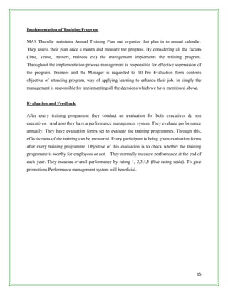 Implementation of Training Program

MAS Thurulie maintains Annual Training Plan and organize that plan in to annual calendar.
They assess their plan once a month and measure the progress. By considering all the factors
(time, venue, trainers, trainees etc) the management implements the training program.
Throughout the implementation process management is responsible for effective supervision of
the program. Trainees and the Manager is requested to fill Pre Evaluation form contents
objective of attending program, way of applying learning to enhance their job. In simply the
management is responsible for implementing all the decisions which we have mentioned above.


Evaluation and Feedback

After every training programme they conduct an evaluation for both executives & non
executives. And also they have a performance management system. They evaluate performance
annually. They have evaluation forms set to evaluate the training programmes. Through this,
effectiveness of the training can be measured. Every participant is being given evaluation forms
after every training programme. Objective of this evaluation is to check whether the training
programme is worthy for employees or not. They normally measure performance at the end of
each year. They measure-overall performance by rating 1, 2,3,4,5 (five rating scale). To give
promotions Performance management system will beneficial.




                                                                                             15
 