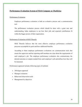 Performance Evaluation System of MAS Company at Thulhiriya


Performance Evaluation

       Employee performance evaluation is both an evaluative process and a communication
       tool.

       The performance evaluation process which should be done with a great care and
       understanding, helps employees to see how their jobs and expected contributions fit
       within the bigger picture of their organization.


Performance Evaluation at MAS Thurulie

       MAS Thurulie believes that the most effective employee performance evaluation
       processes accomplish its goals and have additional benefits.

       According to them employee performance evaluations are communication tools that
       ensure the supervisor and her reporting staff members are clear about the requirements of
       each employee‟s job. The employee performance evaluation also communicates the
       desired outcomes or outputs needed from each employee‟s job and defines how they will
       be measured.

Performance appraisal includes following types of methods:

      360-degree appraisal
      Manager evaluation
      Behavioral observation scale
      Management by objectives




                                                                                             16
 