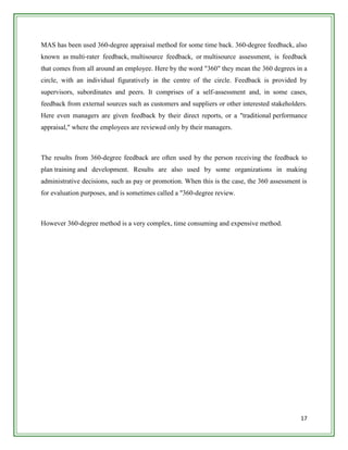 MAS has been used 360-degree appraisal method for some time back. 360-degree feedback, also
known as multi-rater feedback, multisource feedback, or multisource assessment, is feedback
that comes from all around an employee. Here by the word "360" they mean the 360 degrees in a
circle, with an individual figuratively in the centre of the circle. Feedback is provided by
supervisors, subordinates and peers. It comprises of a self-assessment and, in some cases,
feedback from external sources such as customers and suppliers or other interested stakeholders.
Here even managers are given feedback by their direct reports, or a "traditional performance
appraisal," where the employees are reviewed only by their managers.



The results from 360-degree feedback are often used by the person receiving the feedback to
plan training and development. Results are also used by some organizations in making
administrative decisions, such as pay or promotion. When this is the case, the 360 assessment is
for evaluation purposes, and is sometimes called a "360-degree review.



However 360-degree method is a very complex, time consuming and expensive method.




                                                                                             17
 