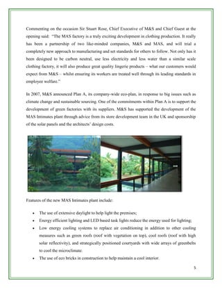 Commenting on the occasion Sir Stuart Rose, Chief Executive of M&S and Chief Guest at the
opening said: “The MAS factory is a truly exciting development in clothing production. It really
has been a partnership of two like-minded companies, M&S and MAS, and will trial a
completely new approach to manufacturing and set standards for others to follow. Not only has it
been designed to be carbon neutral, use less electricity and less water than a similar scale
clothing factory, it will also produce great quality lingerie products – what our customers would
expect from M&S – whilst ensuring its workers are treated well through its leading standards in
employee welfare.”

In 2007, M&S announced Plan A, its company-wide eco-plan, in response to big issues such as
climate change and sustainable sourcing. One of the commitments within Plan A is to support the
development of green factories with its suppliers. M&S has supported the development of the
MAS Intimates plant through advice from its store development team in the UK and sponsorship
of the solar panels and the architects‟ design costs.




Features of the new MAS Intimates plant include:

       The use of extensive daylight to help light the premises;
       Energy efficient lighting and LED based task lights reduce the energy used for lighting;
       Low energy cooling systems to replace air conditioning in addition to other cooling
       measures such as green roofs (roof with vegetation on top), cool roofs (roof with high
       solar reflectivity), and strategically positioned courtyards with wide arrays of greenbelts
       to cool the microclimate.
       The use of eco bricks in construction to help maintain a cool interior.

                                                                                                  5
 