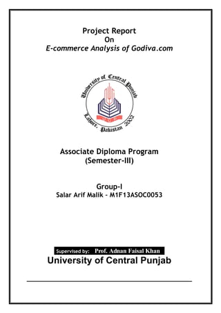 Project Report
On
E-commerce Analysis of Godiva.com
Associate Diploma Program
(Semester-III)
Group-I
Salar Arif Malik – M1F13ASOC0053
Supervised by: Prof. Adnan Faisal Khan
University of Central Punjab
 