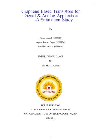 1
Graphene Based Transistors for
Digital & Analog Application
-A Simulation Study
By
Vishal Anand (1204059)
Agam Kumar Gupta (1204056)
Abhishek Anand (1204055)
UNDER THE GUIDANCE
OF
Dr. M.W. Akram
DEPARTMENT OF
ELECTRONICS & COMMUNICATION
NATIONAL INSTITUTE OF TECHNOLOGY, PATNA
2012-2016
 