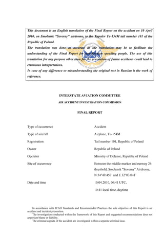 This document is an English translation of the Final Report on the accident on 10 April
2010, on Smolensk "Severny" airdrome, to the Tupolev Tu-154M tail number 101 of the
Republic of Poland.
The translation was done as accurate as the translation may be to facilitate the
understanding of the Final Report for non-Russian speaking people. The use of this
translation for any purpose other than for the prevention of future accidents could lead to
erroneous interpretations.
In case of any difference or misunderstanding the original text in Russian is the work of
reference.




                           INTERSTATE AVIATION COMMITTEE
                          AIR ACCIDENT INVESTIGATION COMMISSION


                                          FINAL REPORT



Type of occurrence                                      Accident

Type of aircraft                                        Airplane, Tu-154М

Registration                                            Tail number 101, Republic of Poland

Owner                                                   Republic of Poland

Operator                                                Ministry of Defense, Republic of Poland

Site of occurrence                                      Between the middle marker and runway 26
                                                        threshold, Smolensk "Severny" Airdrome,
                                                        N 54°49.450´ and E 32°03.041´

Date and time                                           10.04.2010, 06:41 UTC,

                                                        10:41 local time, daytime




    In accordance with ICAO Standards and Recommended Practices the sole objective of this Report is air
accident and incident prevention.
    The investigation conducted within the framework of this Report and suggested recommendations does not
apportion blame or liability.
    The criminal aspects of the accident are investigated within a separate criminal case.
 