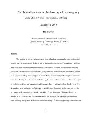 Simulation of nonlinear simulated moving bed chromatography

                    using ChromWorks computational software

                                          January 31, 2013

                                              Reid Erwin

                            School of Chemical & Biomolecular Engineering,
                           Georgia Institute of Technology, Atlanta, GA 30332
                                           rerwin7@gatech.edu



Abstract


       The purpose of this report is to present the results of the analysis of nonlinear simulated

moving bed chromatography (SMB) by use of computational software (ChromWorks). Multiple

objectives were achieved during the analysis: validation of isotherm modeling and operating

conditions for separation of cycloketones (cyclopentanone, cyclohexanone) described in Bentley

et al. [1]; and assisting the developers of ChromWorks by evaluating and testing the software to

validate and verify its usefulness for industrial applications. All simulations and data with respect

to isotherm modeling and operating conditions were directly referenced from Bentley et al. [1].

Separations were performed in ChromWorks with identical Langmuir isotherm parameters, but

at varying feed concentrations (20 g L-1 and 34 g L-1) and flow rates. The desired purity in

Bentley et al. [1] of 96% for extract and raffinate was achieved for both feed concentrations

upon reaching steady state. For the concentration of 34 g L-1, multiple operating conditions were




                                                 1
 