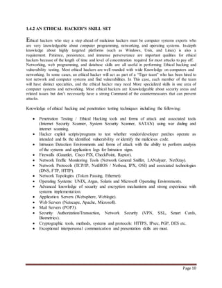 Page 10 
1.4.2 AN ETHICAL HACKER’S SKILL SET 
Ethical hackers who stay a step ahead of malicious hackers must be computer systems experts who 
are very knowledgeable about computer programming, networking, and operating systems. In-depth 
knowledge about highly targeted platforms (such as Windows, Unix, and Linux) is also a 
requirement. Patience, persistence, and immense perseverance are important qualities for ethical 
hackers because of the length of time and level of concentration required for most attacks to pay off. 
Networking, web programming, and database skills are all useful in performing Ethical hacking and 
vulnerability testing. Most ethical hackers are well rounded with wide Knowledge on computers and 
networking. In some cases, an ethical hacker will act as part of a “Tiger team” who has been hired to 
test network and computer systems and find vulnerabilities. In This case, each member of the team 
will have distinct specialties, and the ethical hacker may need More specialized skills in one area of 
computer systems and networking. Most ethical hackers are Knowledgeable about security areas and 
related issues but don’t necessarily have a strong Command of the countermeasures that can prevent 
attacks. 
Knowledge of ethical hacking and penetration testing techniques including the following: 
 Penetration Testing / Ethical Hacking tools and forms of attack and associated tools 
(Internet Security Scanner, System Security Scanner, SATAN) using war dialing and 
internet scanning. 
 Hacker exploit scripts/programs to test whether vendor/developer patches operate as 
intended and fix the identified vulnerability or identify the malicious code. 
 Intrusion Detection Environments and forms of attack with the ability to perform analysis 
of the systems and application logs for Intrusion signs. 
 Firewalls (Gauntlet, Cisco PIX, CheckPoint, Raptor). 
 Network Traffic Monitoring Tools (Network General Sniffer, LANalyzer, NetXray). 
 Network Protocols (TCP/IP, NetBIOS / Netbeui, IPX, OSI) and associated technologies 
(DNS, FTP, HTTP). 
 Network Topologies (Token Passing, Ethernet). 
 Operating Systems: UNIX, Argus, Solaris and Microsoft Operating Environments. 
 Advanced knowledge of security and encryption mechanisms and strong experience with 
systems implementation. 
 Application Servers (Websphere, Weblogic). 
 Web Servers (Netscape, Apache, Microsoft). 
 Mail Servers (POP3). 
 Security Authorization/Transaction, Network Security (VPN, SSL, Smart Cards, 
Biometrics). 
 Cryptographic tools, methods, systems and protocols: HTTPS, IPsec, PGP, DES etc. 
 Exceptional interpersonal communication and presentation skills are must. 
 