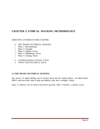 Page 11 
CHAPTER 2: ETHICAL HACKING METHODOLOGY 
OBJECTIVE COVERED IN THIS CHAPTER: 
 THE PHASES OF ETHICAL HACKING 
o Phase 1- Reconnaissance 
o Phase 2- Scanning 
o Phase 3- Gaining Access 
o Phase 4- Maintaining Access 
o Phase 5- Clearing Tracks 
 UNDERSTANDING TESTING TYPES 
 TOOLS USED IN ETHICAL HACK 
2.1 THE PHASES OF ETHICAL HACKING 
The process of ethical hacking can be broken down into five distinct phases. An ethical hacker 
follows processes these steps to gain and maintain entry into a computer system. 
Figure 2.1 illustrates the five phases that hackers generally follow in hacking a computer system 
 