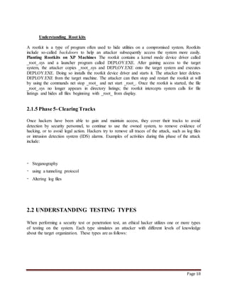 Page 18 
Understanding Root kits 
A rootkit is a type of program often used to hide utilities on a compromised system. Rootkits 
include so-called backdoors to help an attacker subsequently access the system more easily. 
Planting Rootkits on XP Machines The rootkit contains a kernel mode device driver called 
_root_.sys and a launcher program called DEPLOY.EXE. After gaining access to the target 
system, the attacker copies _root_.sys and DEPLOY.EXE onto the target system and executes 
DEPLOY.EXE. Doing so installs the rootkit device driver and starts it. The attacker later deletes 
DEPLOY.EXE from the target machine. The attacker can then stop and restart the rootkit at will 
by using the commands net stop _root_ and net start _root_. Once the rootkit is started, the file 
_root_.sys no longer appears in directory listings; the rootkit intercepts system calls for file 
listings and hides all files beginning with _root_ from display. 
2.1.5 Phase 5- Clearing Tracks 
Once hackers have been able to gain and maintain access, they cover their tracks to avoid 
detection by security personnel, to continue to use the owned system, to remove evidence of 
hacking, or to avoid legal action. Hackers try to remove all traces of the attack, such as log files 
or intrusion detection system (IDS) alarms. Examples of activities during this phase of the attack 
include: 
Steganography 
using a tunneling protocol 
Altering log files 
2.2 UNDERSTANDING TESTING TYPES 
When performing a security test or penetration test, an ethical hacker utilizes one or more types 
of testing on the system. Each type simulates an attacker with different levels of knowledge 
about the target organization. These types are as follows: 
 