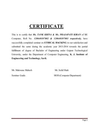 Page 2 
CERTIFICATE 
This is to certify that Ms. TANK KRINA & Ms. PRAJAPATI KIRAN of BE 
Computer, Roll No. 120640107002 & 120640107003 respectively, have 
successfully completed seminar on ETHICAL HACKING to our satisfaction and 
submitted the same during the academic year 2013-2014 towards the partial 
fulfillment of degree of Bachelor of Engineering under Gujarat Technological 
University, under the Department of Computer Engineering, K. J. Institute of 
Engineering and Technology, Savli. 
Mr. Makwana Mahesh Mr. Sohil Shah 
Seminar Guide HOD (Computer Department) 
 