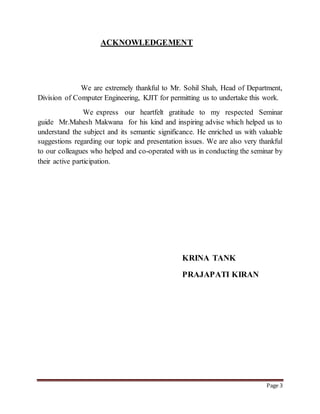 Page 3 
ACKNOWLEDGEMENT 
We are extremely thankful to Mr. Sohil Shah, Head of Department, 
Division of Computer Engineering, KJIT for permitting us to undertake this work. 
We express our heartfelt gratitude to my respected Seminar 
guide Mr.Mahesh Makwana for his kind and inspiring advise which helped us to 
understand the subject and its semantic significance. He enriched us with valuable 
suggestions regarding our topic and presentation issues. We are also very thankful 
to our colleagues who helped and co-operated with us in conducting the seminar by 
their active participation. 
KRINA TANK 
PRAJAPATI KIRAN 
 