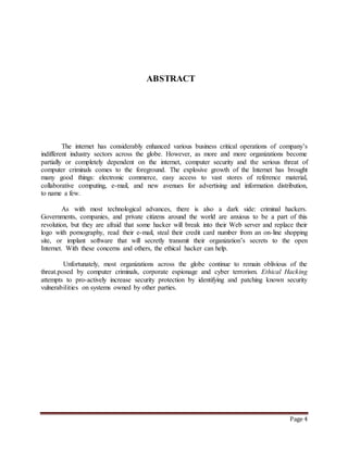 Page 4 
ABSTRACT 
The internet has considerably enhanced various business critical operations of company’s 
indifferent industry sectors across the globe. However, as more and more organizations become 
partially or completely dependent on the internet, computer security and the serious threat of 
computer criminals comes to the foreground. The explosive growth of the Internet has brought 
many good things: electronic commerce, easy access to vast stores of reference material, 
collaborative computing, e-mail, and new avenues for advertising and information distribution, 
to name a few. 
As with most technological advances, there is also a dark side: criminal hackers. 
Governments, companies, and private citizens around the world are anxious to be a part of this 
revolution, but they are afraid that some hacker will break into their Web server and replace their 
logo with pornography, read their e-mail, steal their credit card number from an on-line shopping 
site, or implant software that will secretly transmit their organization’s secrets to the open 
Internet. With these concerns and others, the ethical hacker can help. 
Unfortunately, most organizations across the globe continue to remain oblivious of the 
threat.posed by computer criminals, corporate espionage and cyber terrorism. Ethical Hacking 
attempts to pro-actively increase security protection by identifying and patching known security 
vulnerabilities on systems owned by other parties. 
 