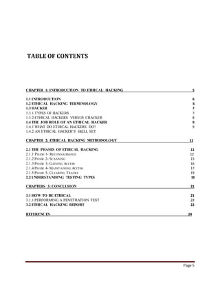 Page 5 
TABLE OF CONTENTS 
CHAPTER 1: INTRODUCTION TO ETHICAL HACKING 5 
1.1 INTRODUCTION 6 
1.2 ETHICAL HACKING TERMINOLOGY 6 
1.3 HACKER 7 
1.3.1 TYPES OF HACKERS 7 
1.3.2 ETHICAL HACKERS VERSUS CRACKER 8 
1.4 THE JOB ROLE OF AN ETHICAL HACKER 9 
1.4.1 WHAT DO ETHICAL HACKERS DO? 9 
1.4.2 AN ETHICAL HACKER’S SKILL SET 
CHAPTER 2: ETHICAL HACKING METHODOLOGY 11 
2.1 THE PHASES OF ETHICAL HACKING 11 
2.1.1 PHASE 1- RECONNAISSANCE 12 
2.1.2 PHASE 2- SCANNING 15 
2.1.3 PHASE 3- GAINING ACCESS 16 
2.1.4 PHASE 4- MAINTAINING ACCESS 17 
2.1.5 PHASE 5- CLEARING TRACKS 19 
2.2 UNDERSTANDING TESTING TYPES 19 
CHAPTERS 3: CONCLUSION 21 
3.1 HOW TO BE ETHICAL 21 
3.1.1 PERFORMING A PENETRATION TEST 22 
3.2 ETHICAL HACKING REPORT 22 
REFERENCES 24 
 