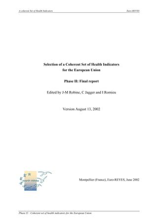 A coherent Set of Health Indicators Euro-REVES
Phase I1 : Coherent set of health indicators for the European Union
Selection of a Coherent Set of Health Indicators
for the European Union
Phase II: Final report
Edited by J-M Robine, C Jagger and I Romieu
Version August 13, 2002
Montpellier (France), Euro-REVES, June 2002
 