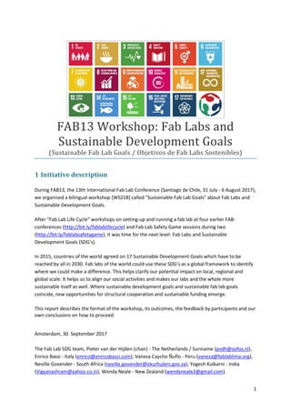 1
FAB13 Workshop: Fab Labs and
Sustainable Development Goals
(Sustainable Fab Lab Goals / Objetivos de Fab Labs Sostenibles)
1 Initiative description
During FAB13, the 13th International Fab Lab Conference (Santiago de Chile, 31 July - 6 August 2017),
we organised a bilingual workshop [WS218] called "Sustainable Fab Lab Goals" about Fab Labs and
Sustainable Development Goals.
After "Fab Lab Life Cycle" workshops on setting-up and running a fab lab at four earlier FAB-
conferences (http://bit.ly/fablablifecycle) and Fab Lab Safety Game sessions during two
(http://bit.ly/fablabsafetygame), it was time for the next level: Fab Labs and Sustainable
Development Goals (SDG's).
In 2015, countries of the world agreed on 17 Sustainable Development Goals which have to be
reached by all in 2030. Fab labs of the world could use these SDG's as a global framework to identify
where we could make a difference. This helps clarify our potential impact on local, regional and
global scale. It helps us to align our social activities and makes our labs and the whole more
sustainable itself as well. Where sustainable development goals and sustainable fab lab goals
coincide, new opportunities for structural cooperation and sustainable funding emerge.
This report describes the format of the workshop, its outcomes, the feedback by participants and our
own conclusions on how to proceed.
Amsterdam, 30 September 2017
The Fab Lab SDG team, Pieter van der Hijden (chair) - The Netherlands / Suriname (pvdh@sofos.nl),
Enrico Bassi - Italy (enrico@enricobassi.com), Vaneza Caycho Ñuflo - Peru (vaneza@fablablima.org),
Neville Govender - South Africa (neville.govender@ekurhuleni.gov.za), Yogesh Kulkarni - India
(Vigyanashram@yahoo.co.in), Wendy Neale - New Zealand (wendyneale3@gmail.com).
 