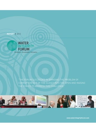REPORT | 2013
www.waterintegrityforum.com
“THE FORUM SUCCEEDED IN BRINGING THE PROBLEM OF
CORRUPTION OUT OF THE CLOSET INTO THE OPEN AND RAISING
THE STAKES TO ADDRESS THIS CHALLENGE.”
 