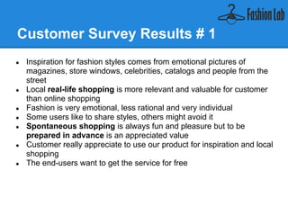 Customer Survey Results # 1
●   Inspiration for fashion styles comes from emotional pictures of
    magazines, store windows, celebrities, catalogs and people from the
    street
●   Local real-life shopping is more relevant and valuable for customer
    than online shopping
●   Fashion is very emotional, less rational and very individual
●   Some users like to share styles, others might avoid it
●   Spontaneous shopping is always fun and pleasure but to be
    prepared in advance is an appreciated value
●   Customer really appreciate to use our product for inspiration and local
    shopping
●   The end-users want to get the service for free
 