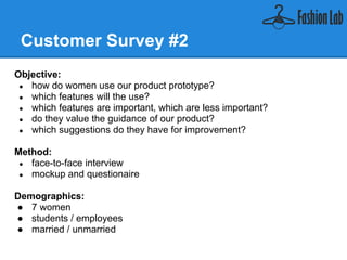 Customer Survey #2
Objective:
    ● how do women use our product prototype?
    ● which features will they use?
    ● which features are important, which are less important?
    ● do they value the guidance of our product?
    ● which suggestions do they have for improvement?


Method:
    ● face-to-face interview
    ● mockup and questionaire


Demographics:
   ● 7 women
   ● students / employees
   ● married / unmarried
 