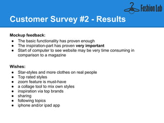 Customer Survey #2 - Results
Mockup feedback:
    ● The basic functionality has proven enough
    ● The inspiration-part has proven very important
    ● Start of computer to see website may be very time consuming in
       comparison to a magazine

Wishes:
    ● Star-styles and more clothes on real people
    ● Top rated styles
    ● zoom feature is must-have
    ● a collage tool to mix own styles
    ● inspiration via top brands
    ● sharing
    ● following topics
    ● iphone and/or ipad app
 