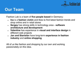 Our Team
Fashion Lab is a team of five people based in Germany:

 ●   Ina is a fashion victim and likes finding latest fashion trends and
     shop online and in retail stores
 ●   Sergey has strong skills in technology area - software
     architecture and development
 ●   Valentine has experience in visual and interface design in
     different web projects
 ●   Jan and Stanislav have long-term experience in fashion
     industry and online shopping

All of us like fashion and shopping by our own and working
passionately on this idea.
 