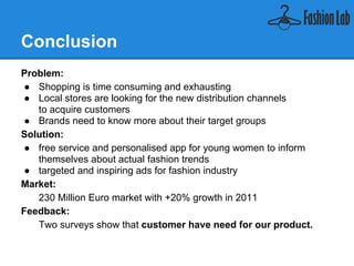 Conclusion
Problem:
    ● Shopping is time consuming and exhausting
    ● Local stores are looking for the new distribution channels
        to acquire customers
    ● Brands need to know more about their target groups
Solution:
    ● free service and personalised app for young women to inform
        themselves about actual fashion trends
    ● targeted and inspiring ads for fashion industry
Market:
   230 Million Euro market with +20% growth in 2011
Feedback:
   Two surveys show that customer have need for our product.
 
