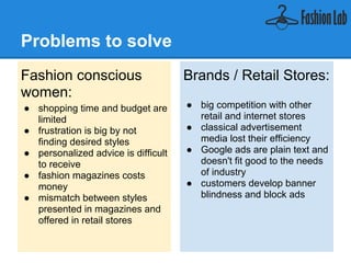 Problems to solve
Fashion conscious                    Brands / Retail Stores:
women:
● shopping time and budget are       ● big competition with other
  limited                              retail and internet stores
● frustration is big by not          ● classical advertisement
  finding desired styles               media lost their efficiency
● personalized advice is difficult   ● Google ads are plain text and
  to receive                           doesn't fit good to the needs
● fashion magazines costs              of industry
  money                              ● customers develop banner
● mismatch between styles              blindness and block ads
  presented in magazines and
  offered in retail stores
 