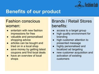 Benefits of our product
Fashion conscious                Brands / Retail Stores
women:                           benefits:
● entertain with new fashion     ● access to a target group
  impressions for free           ● high quality environment for
● valuable and personalised        branding
  shopping advice                ● high customer attention to
● articles can be bought and       presented message
  tried on in a local shop       ● highly personalised and
● save money by getting latest     localized ad targeting
  coupons and find local deals   ● new customer acquisition and
● have an overview of local        activation of existing
  shops                            customers
 