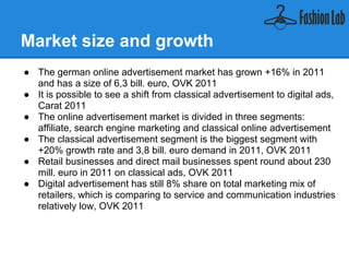 Market size and growth
● The german online advertisement market has grown +16% in 2011
  and has a size of 6,3 bill. euro, OVK 2011
● It is possible to see a shift from classical advertisement to digital ads,
  Carat 2011
● The online advertisement market is divided in three segments:
  affiliate, search engine marketing and classical online advertisement
● The classical online advertisement segment is the biggest segment
  with +20% growth rate and 3,8 bill. euro demand in 2011, OVK 2011
● Retail businesses and direct mail businesses spent round about 230
  mill. euro in 2011 on classical online ads, OVK 2011
● Digital advertisement has still 8% share on total marketing mix of
  retailers, which is comparing to service and communication industries
  relatively low, OVK 2011
 