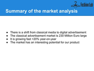 Summary of the market analysis



● There is a shift from classical media to digital advertisement
● The classical online advertisement market is 230 Million Euro
  large
● It is growing fast +20% year-on-year
● The market has an interesting potential for our product
 