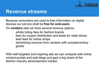 Revenue streams
Because consumers are used to free information on digital
devices our service shall be free for end-users.
On vendors side we have several revenue options:
    ● article listing fees for fashion brands
    ● fees for coupon distribution and leads for retail stores
    ● lead fees for online shops
    ● advertising revenue from vendors with complementary
       goods

With well targeted and inspiring ads we can compete with online
content portals and web blogs and gain a big share of the
fashion industry advertisement market.
 