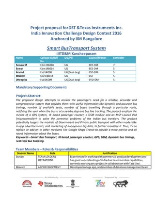 Project proposal forDST &Texas Instruments Inc.
India Innovation Challenge Design Contest 2016
Anchored by IIM Bangalore
Smart BusTransport System
IIITD&M Kancheepuram
Name College ID/Roll
No.
UG/PG Course/Branch Semester
Sravan M Edm13b018 UG ECE-DM 7
Eswar Edm14b014 UG ECE-DM 5
Arvind Esd14i008 UG(Dual deg) ESD-DM 5
Bharath Coe14b018 UG CSE 5
Dheepika Evd14i009 UG(Dual deg) EVD-DM 5
Mandatory Supporting Document:
Project Abstract:
The proposed design attempts to answer the passenger’s need for a reliable, accurate and
comprehensive system that provides them with useful information like dynamic and accurate bus
timings, number of available seats, number of buses travelling through a particular route,
notifying the user when the bus is at a nearby stop and bus live tracking. The product employs the
means of a GPS system, IR based passenger counter, a GSM module and an MSP Launch Pad
(microcontroller) to solve the perennial problems of the Indian bus travelers. The product
potentially targets the markets of Government and Private public transport with other modes like
in-app advertisements, and marketing of anonymous big data, to further monetize it. Thus, it can
replace or add-on to other mediums like Google Maps Transit to provide a more precise and all
round information about the buses.
Keywords—Smart Bus Transport, IR based passenger counter, GPS, GSM, dynamic bus timings,
real time bus tracking.
Team Members –Roles & Responsibilities
Student Name Role Justification
Sravan TEAM LEADER&
OPERATIONS
Experiencedinworkingwithcommercial productdevelopmentand
has goodunderstandingof individual teammembercapabilities,
currentlyworkingona projectincollaborationwithTataElxsi.
Bharath APPDEVELOPMENT Developedcollege app,and memberof database managementteam
 