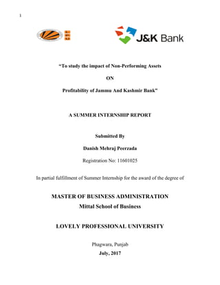 1
“To study the impact of Non-Performing Assets
ON
Profitability of Jammu And Kashmir Bank”
A SUMMER INTERNSHIP REPORT
Submitted By
Danish Mehraj Peerzada
Registration No: 11601025
In partial fulfillment of Summer Internship for the award of the degree of
MASTER OF BUSINESS ADMINISTRATION
Mittal School of Business
LOVELY PROFESSIONAL UNIVERSITY
Phagwara, Punjab
July, 2017
 
