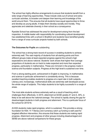 Local Authority Review of Ryedale School 10
The school has highly effective arrangements to ensure that students benefit from a
wide range of learning opportunities. These include visits out of school and extra-
curricular activities, to broaden and deepen their learning and knowledge of the
world around them. This ensures that all students have equal opportunities to thrive
and develop as young adults. It helps them develop socially and morally. They
appreciate and celebrate diversity in their school as a consequence.
Ryedale School has addressed the area for development arising from the last
inspection. A middle leader with responsibility for coordinating cultural development
has established links with a school in Bradford and students have benefited greatly
from a range of cross curricular projects hosted by both schools.
The Outcomes for Pupils are outstanding
The school has a strong track record of success in enabling students to achieve
extremely well. The vast majority of students from all starting points and from
different groups make at least expected progress against the school’s high
expectations and above national. Students’ work shows that higher than average
proportions of students are on track to make expected and more than expected
progress, particularly in mathematics. These are mirrored in the progress made in
science and foundation subjects. Progress at this high level is sustained over time.
From a strong starting point, achievement in English is improving. In mathematics
and science in particular achievement is consistently strong. This is because
excellent teaching enables students to progress at a rapid rate in both subjects.
Literacy and, increasingly, mathematical skills are extremely well developed across
the whole range of subjects. This helps students to be highly successful in a range of
areas.
The most able students achieve extremely well as a result of teaching which
challenges them effectively. In 2015, attainment at GCSE grades A* and A, 34%, is
likely to be well above the national average. The school is rapidly closing the gap for
disadvantaged students in both progress and attainment. This is a particular focus of
the school for 2015/16.
At KS3 students make rapid progress, which is sustained. This provides a strong
foundation for KS4. Yr 7 literacy and numeracy catch up funding is well used for
targeted effective intervention; this ensures that these students are making rapid
progress. Attainment and progress of other groups including disadvantaged and
SEND are above national comparisons for these groups.
 