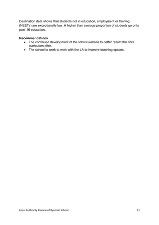 Local Authority Review of Ryedale School 11
Destination data shows that students not in education, employment or training
(NEETs) are exceptionally low. A higher than average proportion of students go onto
post-16 education.
Recommendations
 The continued development of the school website to better reflect the KS3
curriculum offer.
 The school to work to work with the LA to improve teaching spaces.
 