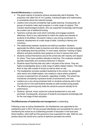 Local Authority Review of Ryedale School 3
Overall Effectiveness is outstanding
 The great majority of students achieve exceptionally well at Ryedale. The
proportion who attain five A* to C grades, including English and mathematics,
is consistently above the national average.
 Leaders have ensured consistently high quality teaching. Consequently, all
groups of students make rapid progress in a wide range of subjects. This
includes disadvantaged students, who are supported increasingly well through
the prudent use of additional funding.
 Teachers routinely plan work which motivates and engages students
effectively. Work is very well pitched to match the needs and interests of
students of all abilities. Homework makes a very strong contribution to
students’ development of a wide range of skills, including in literacy and
numeracy.
 The relationships between students and staff are excellent. Students
appreciate the efforts made by teachers and other adults to provide enjoyable
and challenging learning activities. In most cases, teachers’ marking is highly
effective and gives students clear guidance on how to improve their work.
 Students conduct themselves around the school site with maturity and respect
for others. They have excellent attitudes to learning. This underpins students’
typically responsible and courteous behaviour in lessons.
 Students report that they feel very safe in all parts of the school. They are
highly knowledgeable about a wide range of safety-related matters. This helps
them to stay safe outside of school as well as when on site.
 The headteacher provides excellent leadership to the school. He, alongside
other senior and middle leaders, has created a culture where academic
success is expected from all students, regardless of ability. The school has
maintained consistently impressive levels of achievement over time.
 Leaders put a very strong emphasis both on students achieving well in their
courses and on how well students develop as well-rounded young people.
 The effective governing body holds the school to account robustly for its
performance.
 Students’ spiritual, moral, social and cultural development is very well
promoted. Consequently, all groups of students are prepared exceedingly well
for the next stage of their education.
The Effectiveness of leadership and management is outstanding.
Following a year as acting Headteacher, the Headteacher was appointed to the
substantive post in 2014. He has pursued relentlessly and successfully his vision of
maintaining the school as an outstanding provider of education in the local area.
Senior leaders, other staff and the governors have supported him ably. Staff are very
positive about the school and a sense of optimism pervades the school.
 